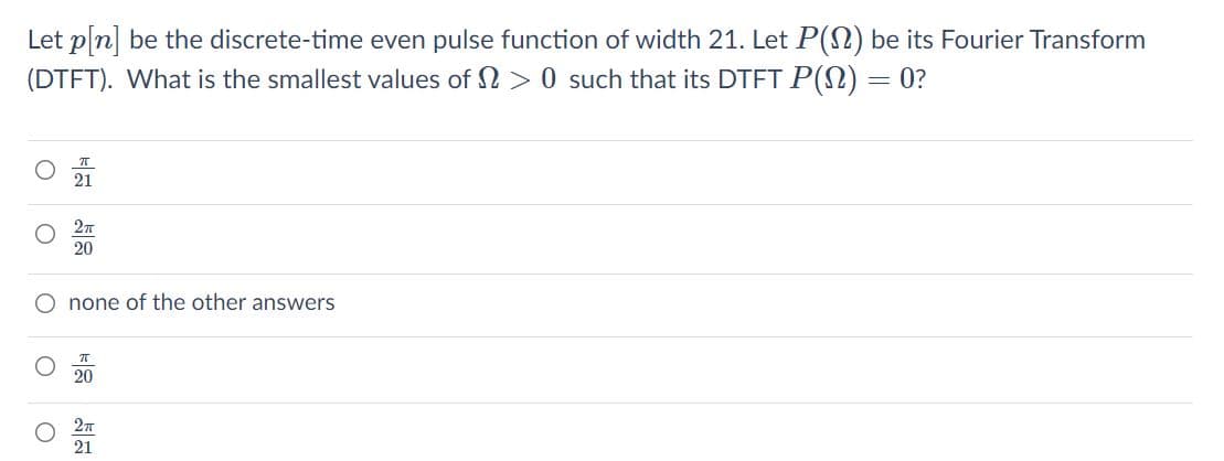 Let pln] be the discrete-time even pulse function of width 21. Let P(N) be its Fourier Transform
(DTFT). What is the smallest values of 2 > 0 such that its DTET P(N) = 0?
21
20
none of the other answers
20
21
