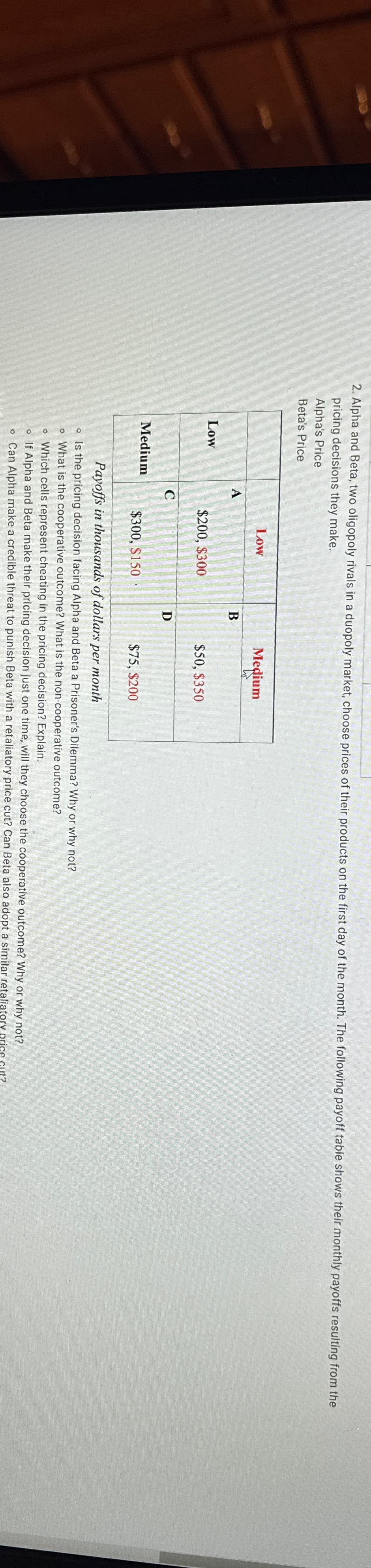 2. Alpha and Beta, two oligopoly rivals in a duopoly market, choose prices of their products on the first day of the month. The following payoff table shows their monthly payoffs resulting from the
pricing decisions they make.
Alpha's Price
Beta's Price
Low
Medium
A
C
Low
$200, $300
$300, $150
B
D
Medium
$50, $350
$75, $200
Payoffs in thousands of dollars per month
o Is the pricing decision facing Alpha and Beta a Prisoner's Dilemma? Why or why not?
o What is the cooperative outcome? What is the non-cooperative outcome?
o Which cells represent cheating in the pricing decision? Explain.
o If Alpha and Beta make their pricing decision just one time, will they choose the cooperative outcome? Why or why not?
o Can Alpha make a credible threat to punish Beta with a retaliatory price cut? Can Beta also adopt a similar retaliatory price