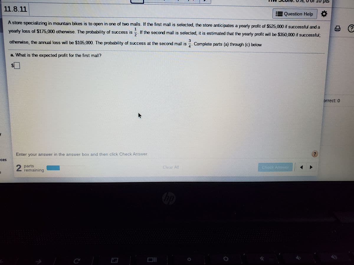 070,
pis
11.8.11
Question Help
A store specializing in mountain bikes is to open in one of two malls. If the first mall is selected, the store anticipates a yearly profit of $525,000 if successful and a
1
yearly loss of $175,000 otherwise. The probability of success is
If the second mall is selected, it is estimated that the yearly profit will be $350,000 if successful,
21
3
otherwise, the annual loss will be $105,000. The probability of success at the second mall is
Complete parts (a) through (c) below
4
a What is the expected profit for the first mall?
prrect: 0
Enter
your answer in the anSwer box and then click Check Answer.
ces
parts
remaining
Clear All
Check Ansyer
