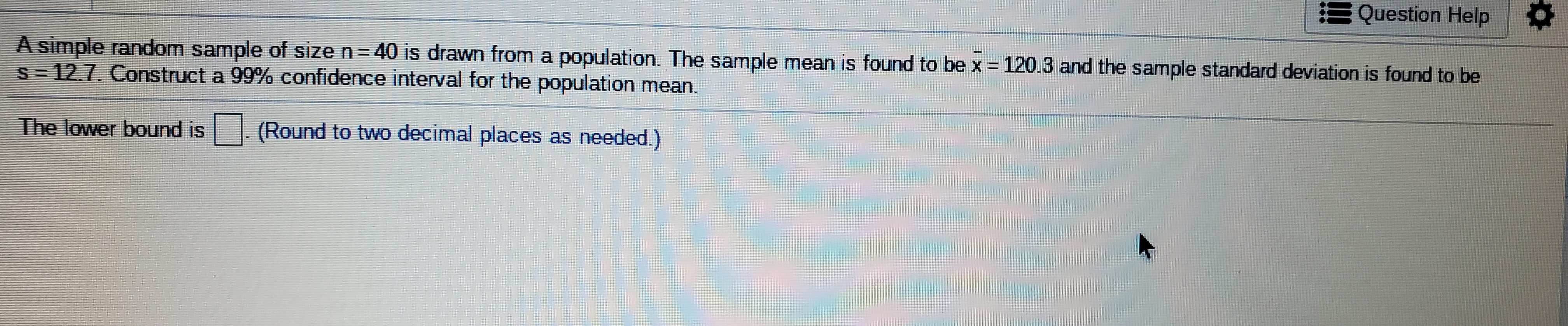 A simple random sample of size n=40 is drawn from a population. The sample mean is found to be x = 120.3 and the sample standard deviation is found to be
s= 12.7. Construct a 99% confidence interval for the population mean.
The lower bound is
| (Round to two decimal places as needed.)
