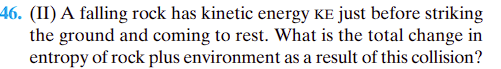 46. (II) A falling rock has kinetic energy KE just before striking
the ground and coming to rest. What is the total change in
entropy of rock plus environment as a result of this collision?