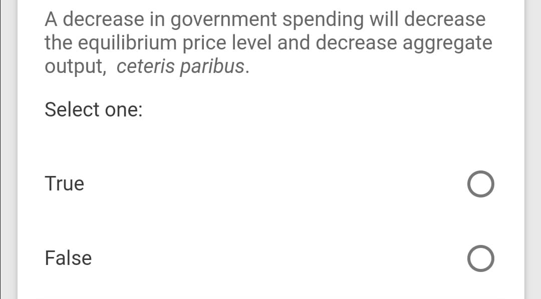 A decrease in government spending will decrease
the equilibrium price level and decrease aggregate
output, ceteris paribus.
Select one:
True
False
