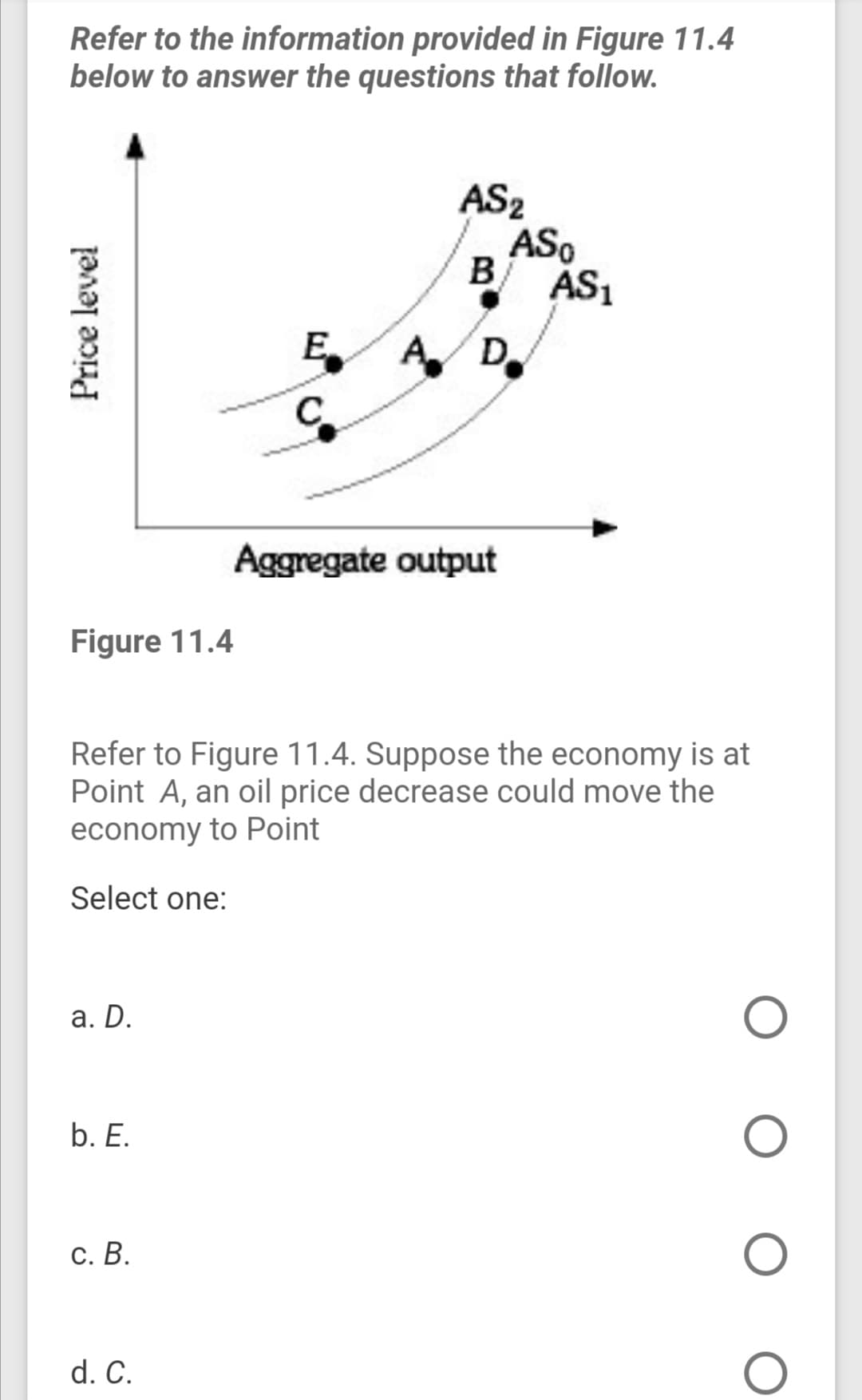 Refer to the information provided in Figure 11.4
below to answer the questions that follow.
AS2
ASo
B
ÁS,
E A
D.
Aggregate output
Figure 11.4
Refer to Figure 11.4. Suppose the economy is at
Point A, an oil price decrease could move the
economy to Point
Select one:
а. D.
b. E.
С. В.
d. C.
Price level

