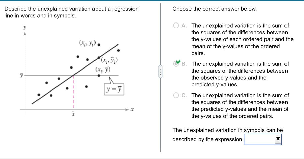 Describe the unexplained variation about a regression
line in words and in symbols.
y
IX
(x₂, Yj) •
(,,)))
(x, y)
y = y
X
C
Choose the correct answer below.
O A. The unexplained variation is the sum of
the squares of the differences between
the y-values of each ordered pair and the
mean of the y-values of the ordered
pairs.
B. The unexplained variation is the sum of
the squares of the differences between
the observed y-values and the
predicted y-values.
C. The unexplained variation is the sum of
the squares of the differences between
the predicted y-values and the mean of
the y-values of the ordered pairs.
The unexplained variation in symbols can be
described by the expression