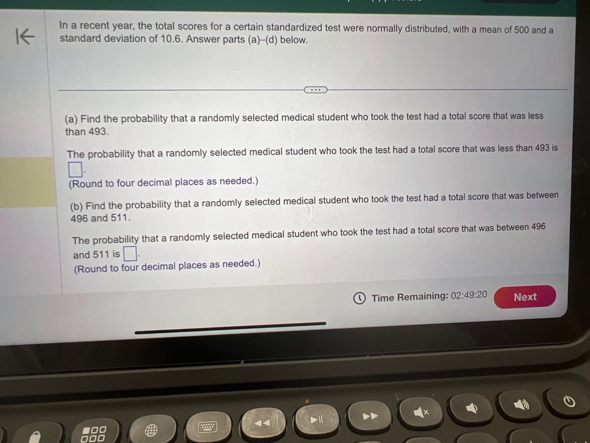 K
In a recent year, the total scores for a certain standardized test were normally distributed, with a mean of 500 and a
standard deviation of 10.6. Answer parts (a)-(d) below.
(a) Find the probability that a randomly selected medical student who took the test had a total score that was less
than 493.
The probability that a randomly selected medical student who took the test had a total score that was less than 493 is
...
(Round to four decimal places as needed.)
(b) Find the probability that a randomly selected medical student who took the test had a total score that was between
496 and 511.
The probability that a randomly selected medical student who took the test had a total score that was between 496
and 511 is.
(Round to four decimal places as needed.)
000
000
2
Time Remaining: 02:49:20
Next