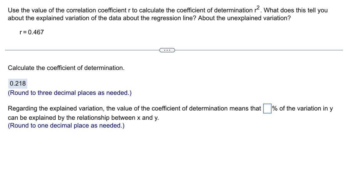 Use the value of the correlation coefficient r to calculate the coefficient of determination r². What does this tell you
about the explained variation of the data about the regression line? About the unexplained variation?
r = 0.467
Calculate the coefficient of determination.
0.218
(Round to three decimal places as needed.)
Regarding the explained variation, the value of the coefficient of determination means that % of the variation in y
can be explained by the relationship between x and y.
(Round to one decimal place as needed.)