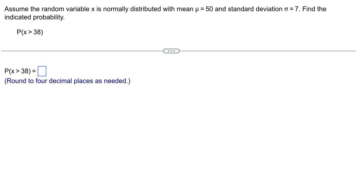 Assume the random variable x is normally distributed with mean μ = 50 and standard deviation o = 7. Find the
indicated probability.
P(x > 38)
P(x>38) =
(Round to four decimal places as needed.)