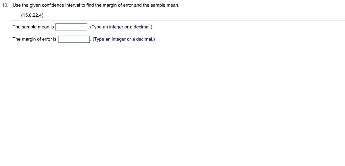 10. Use the given confidence interval to find the margin of error and the sample mean.
(15.0,22.4)
The sample mean is
The margin of error is
(Type an integer or a decimal.)
. (Type an integer or a decimal.)