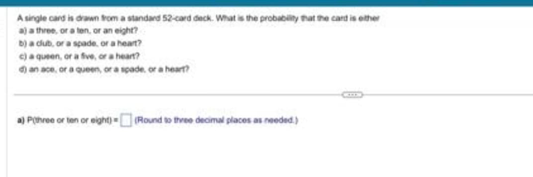 A single card is drawn from a standard 52-card deck. What is the probability that the card is either
a) a three, or a ten, or an eight?
b) a club, or a spade, or a heart?
c) a queen, or a five, or a heart?
d) an ace, or a queen, or a spade or a heart?
a) P(three or ten or eight) =(Round to three decimal places as needed.)