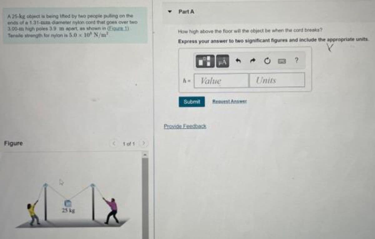 A 25-kg object is being lifted by two people puting on the
ends of a 1:31-mm diameter nylon cord that goes over two
3.00-m high poles 3.9 m apart, as shown in (Figure 1)
Tensile strength for nylon is 5.0 x 10 N/m²
Figure
25 kg
<1of1
Part A
How high above the floor will the object be when the cord breaks?
Express your answer to two significant figures and include the appropriate units
Value
Submit
Provide Feedback
Request Answer
Units
?