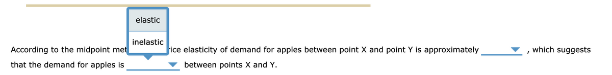 elastic
inelastic
According to the midpoint met
fice elasticity of demand for apples between point X and point Y is approximately
which suggests
that the demand for apples is
between points X and Y.
