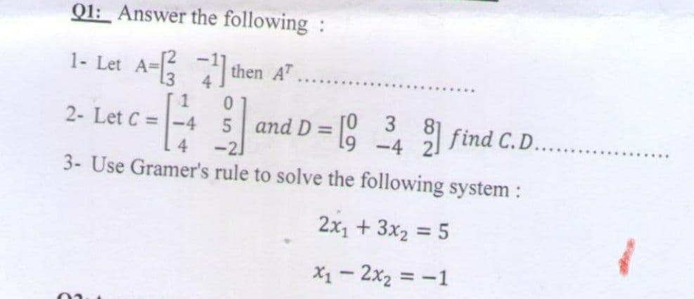 Q1: Answer the following :
1- Let A- then A
'....
1
0.
2- Let C =-4
and D = [8 find C.D.
3
-4 21
4.
3- Use Gramer's rule to solve the following system :
2x1 + 3x2 = 5
X1 - 2x2 = -1
