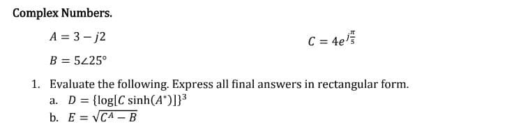 Complex Numbers.
A = 3-j2
B = 5225°
C = 4e/
1. Evaluate the following. Express all final answers in rectangular form.
a. D = {log|C sinh(A*)]}3
b. E= √CA - B