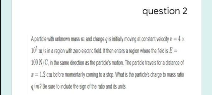 question 2
A particle with unknown mass m and charge q is initially moving at constant velocity u = 4 x
10° m/s in a region with zero electric field. It then enters a region where the field is E =
100 N/C, in the same direction as the particle's motion. The particle travels for a distance of
I= 1.2 cm before momentarily coming to a stop. What is the particle's charge to mass ratio
q/m? Be sure to include the sign of the ratio and its units.
