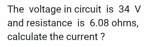 The voltage in circuit is 34 V
and resistance is 6.08 ohms,
calculate the current ?