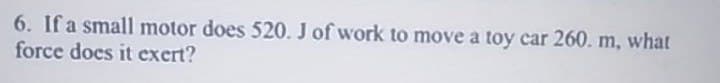 6. If a small motor does 520. J of work to move a toy car 260. m, what
force does it exert?