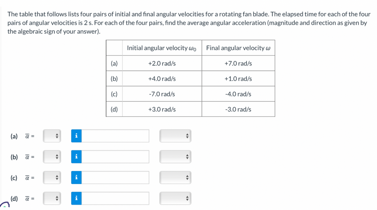 The table that follows lists four pairs of initial and final angular velocities for a rotating fan blade. The elapsed time for each of the four
pairs of angular velocities is 2 s. For each of the four pairs, find the average angular acceleration (magnitude and direction as given by
the algebraic sign of your answer).
(a) a =
(b) a =
(c) a =
(d) a =
+
A
♦
IN
i
i
(a)
(b)
(c)
(d)
Initial angular velocity wo
+2.0 rad/s
+4.0 rad/s
-7.0 rad/s
+3.0 rad/s
Final angular velocity w
+7.0 rad/s
+1.0 rad/s
-4.0 rad/s
-3.0 rad/s