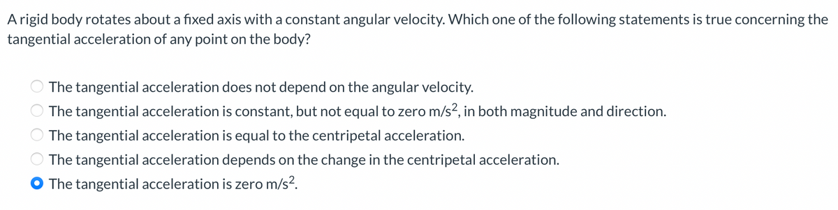 A rigid body rotates about a fixed axis with a constant angular velocity. Which one of the following statements is true concerning the
tangential acceleration of any point on the body?
000.
The tangential acceleration does not depend on the angular velocity.
The tangential acceleration is constant, but not equal to zero m/s², in both magnitude and direction.
The tangential acceleration is equal to the centripetal acceleration.
The tangential acceleration depends on the change in the centripetal acceleration.
The tangential acceleration is zero m/s².