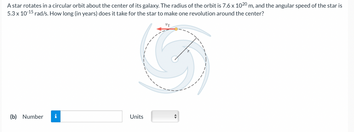 A star rotates in a circular orbit about the center of its galaxy. The radius of the orbit is 7.6 x 1020 m, and the angular speed of the star is
5.3 x 10-15 rad/s. How long (in years) does it take for the star to make one revolution around the center?
(b) Number
IN
Units