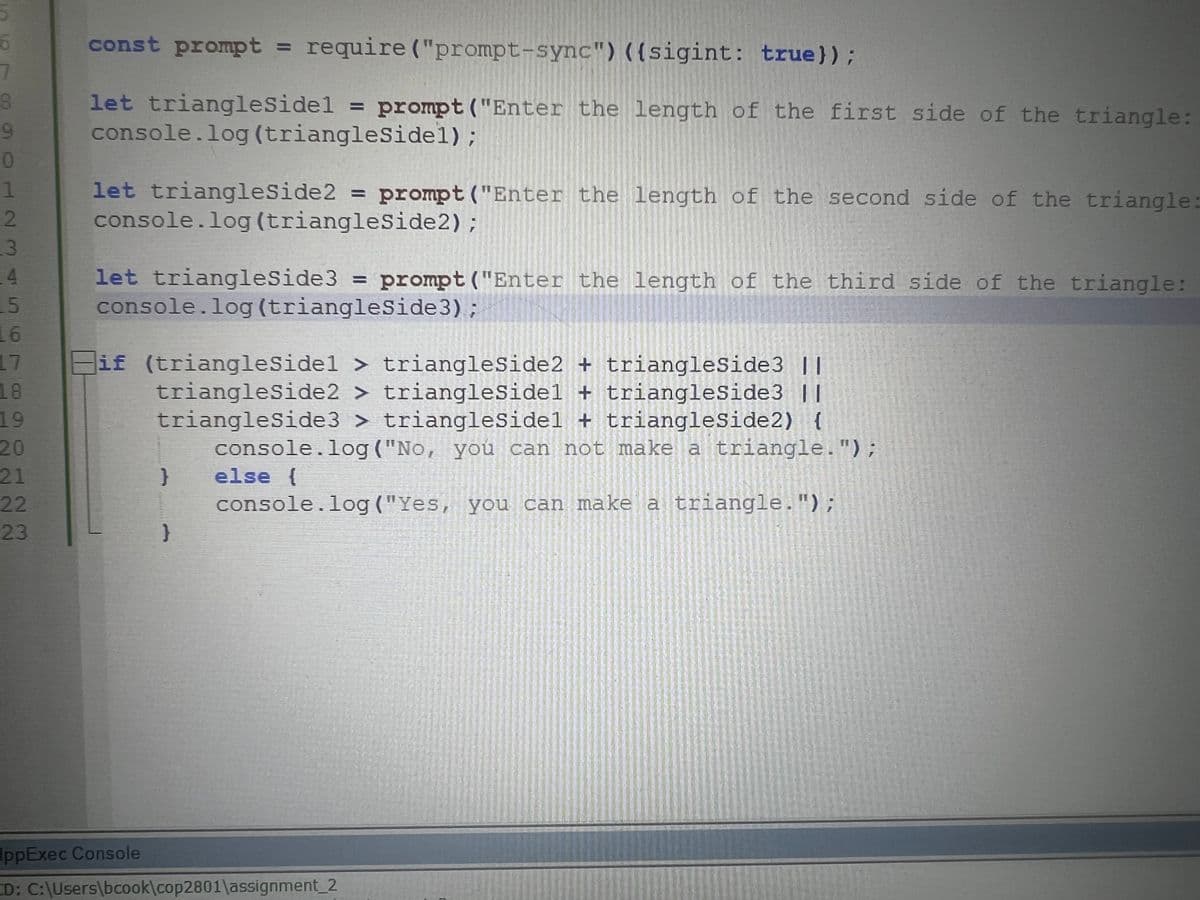 6
7
8
9
0
1
2
3
4
15
16
17
18
19
20
21
22
23
const prompt = require ("prompt-sync") ({sigint: true));
let triangleSidel = prompt ("Enter the length of the first side of the triangle:
console.log (triangleSidel);
let triangleSide2 = prompt ("Enter the length of the second side of the triangle:
console.log (triangleSide2);
let triangleSide3 = prompt ("Enter the length of the third side of the triangle:
console.log (triangleSide 3);
if (triangleSidel> triangleSide2 + triangleSide3 ||
triangleSide2 > triangleSidel + triangleSide3 ||
triangleSide3 > triangleSidel + triangleSide2) {
console.log("No, you can not make a triangle.");
else {
console.log("Yes, you can make a triangle.");
}
AppExec Console
CD: C:\Users\bcook\cop2801\assignment_2
ANT