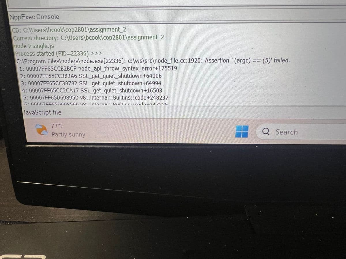 NppExec Console
CD: C:\Users\bcook\cop2801\assignment_2
Current directory: C:\Users\bcook\cop2801\assignment_2
node triangle.js
Process started (PID=22336) >>>
C:\Program Files\nodejs\node.exe[22336]: c:\ws\src\node_file.cc:1920: Assertion (argc) == (5)' failed.
1: 00007FF65CCB2BCF node_api_throw_syntax_error+175519
2: 00007FF65CC383A6 SSL_get_quiet_shutdown+64006
3: 00007FF65CC38782 SSL_get_quiet_shutdown+64994
4: 00007FF65CC2CA17 SSL_get_quiet_shutdown+16503
5: 00007FF65D69895D v8::internal::Builtins::code+248237
6² 000076CASNA00560 10-intornal-Duiltineucodo1747775
JavaScript file
77°F
Partly sunny
Q Search