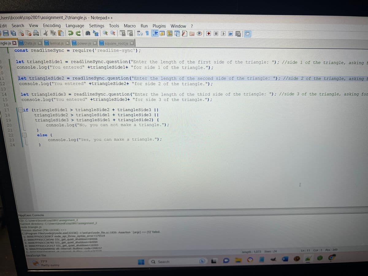 Users\bcook\cop2801\assignment_2\triangle.js
- Notepad++
Edit Search View Encoding Language Settings Tools Macro Run Plugins Window ?
E ca ha
$||
51
power.js X
square_rootjs X
ngle.js X Datajs X fermatis X
const readlineSync
9
423
12
15
16
18
19
20
21
22
23
22
24
let triangleSidel readlineSync.question ("Enter the length of the first side of the triangle: "); //side 1 of the triangle, asking f
console.log("You entered" +triangleSidel+ "for side 1 of the triangle.");
let triangleSide2 = readlinesync.question("Enter the length of the second side of the triangle: "); //side 2 of the triangle, asking f
console.log("You entered" +triangleSide2+ "for side 2 of the triangle.");
require('readline-sync');
=
let triangleSide3 = readlineSync.question ("Enter the length of the third side of the triangle: "); //side 3 of the triangle, asking for
console.log("You entered" +triangleSide3+ "for side 3 of the triangle.");
}
else {
if (triangleSidel > triangleSide2 + triangleSide3 II
triangleSide2 > trianglesidel + triangleSide3 ||
triangleSide3 > triangleSidel + triangleSide2) {
console.log("No, you can not make a triangle.");
}
console.log("Yes, you can make a triangle.");
NppExec Console
CD: C:\Users\bcook\cop2801\assignment_2
Current directory: C:\Users\bcook cop2801\assignment_2
node triangle.js
Process started (PID=22336) >>>
C:\Program Files\nodejs\node.exe[22336]: c:\ws\src\node_file.cc:1920: Assertion (argc) == (5)' failed.
77°F
Partly sunny
1: 00007FF65CCB2BCF node_api_throw_syntax_error+175519
2: 00007FF65CC383A6 SSL_get_quiet_shutdown+64006
3: 00007FF65CC38782 SSL_get_quiet_shutdown+64994
4: 00007FF65CC2CA17 SSL_get_quiet_shutdown+16503
5: 00007FF65D69895D v8::internal::Builtins::code+248237
6. 00007CCESNEO0560 10. internal Duiltine: podo-347735
JavaScript file
Q Search
length: 1,073 lines:24
W
I
Ln: 11 Col:1 Pos: 349