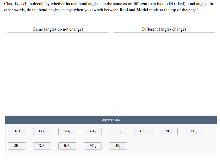 Classify each molecule by whether its real bond angles are the same as or different than its model (ideal) bond angles. In
other words, do the bond angles change when you switch between Real and Model mode at the top of the page?
Different (angles change)
Same (angles do not change)
Answer Bank
CIF,
NH,
CH,
H,0
CO,
SO,
XeF2
BF,
SF,
XeF,
Brk's
PCI,
SF,
