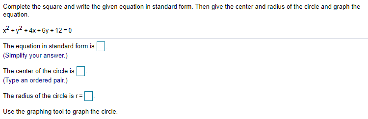 Complete the square and write the given equation in standard form. Then give the center and radius of the circle and graph the
equation.
x? + y² + 4x + 6y + 12 = 0
The equation in standard form is
(Simplify your answer.)
The center of the circle is
(Type an ordered pair.)
The radius of the circle is r=|
Use the graphing tool to graph the circle.
