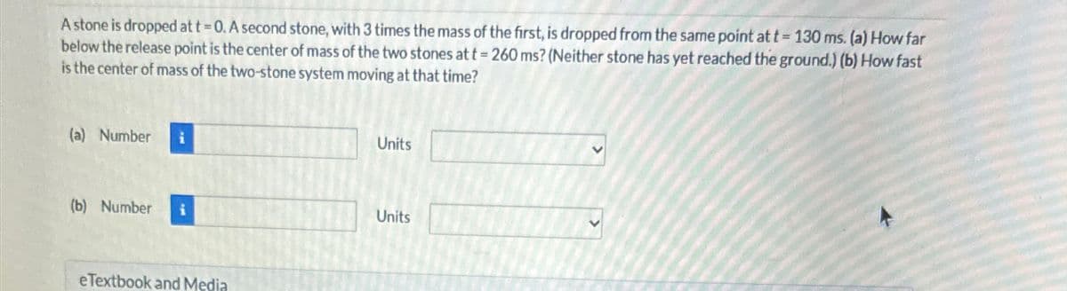 A stone is dropped at t = 0. A second stone, with 3 times the mass of the first, is dropped from the same point at t=130 ms. (a) How far
below the release point is the center of mass of the two stones at t = 260 ms? (Neither stone has yet reached the ground.) (b) How fast
is the center of mass of the two-stone system moving at that time?
(a) Number
(b) Number
eTextbook and Media
Units
Units