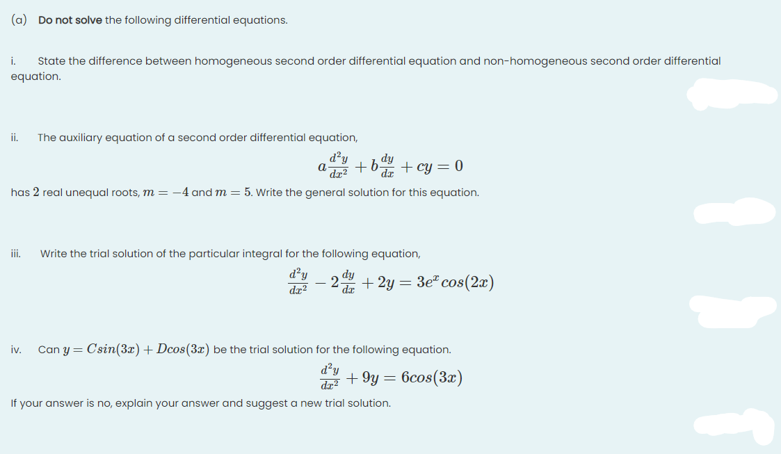 (a) Do not solve the following differential equations.
State the difference between homogeneous second order differential equation and non-homogeneous second order differential
equation.
i.
ii.
The auxiliary equation of a second order differential equation,
d?y
dy
+b + cy = 0
dx?
dr
has 2 real unequal roots, m = -4 and m = 5. Write the general solution for this equation.
ii.
Write the trial solution of the particular integral for the following equation,
d?y
dæ?
+ 2y = 3e" cos(2x)
iv.
Can y = Csin(3x)+ Dcos(3x) be the trial solution for the following equation.
d²y
+ 9y =
6cos(3x)
da?
If your answer is no, explain your answer and suggest a new trial solution.
