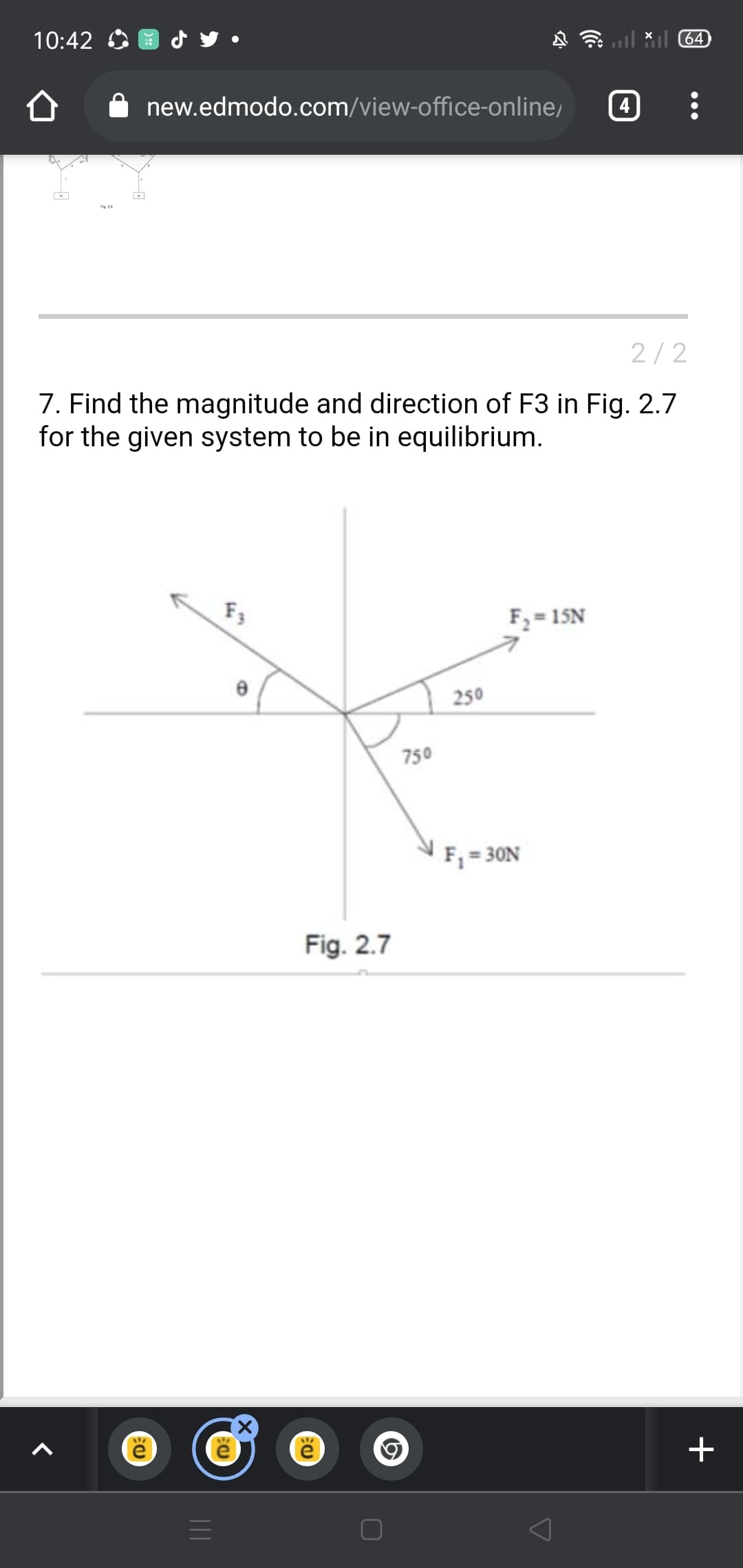 10:42
*il 64
new.edmodo.com/view-office-online,
4
2/2
7. Find the magnitude and direction of F3 in Fig. 2.7
for the given system to be in equilibrium.
F3
F = 15N
250
750
F = 30N
Fig. 2.7
+
