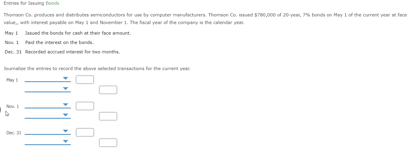 Entries for Issuing Bonds
Thomson Co. produces and distributes semiconductors for use by computer manufacturers. Thomson Co. issued $780,000 of 20-year, 7% bonds on May 1 of the current year at face
value,, with interest payable on May 1 and November 1. The fiscal year of the company is the calendar year.
May 1
Issued the bonds for cash at their face amount.
Nov. 1
Paid the interest on the bonds.
Dec. 31 Recorded accrued interest for two months.
Journalize the entries to record the above selected transactions for the current year.
May 1
Nov. 1
Dec. 31
