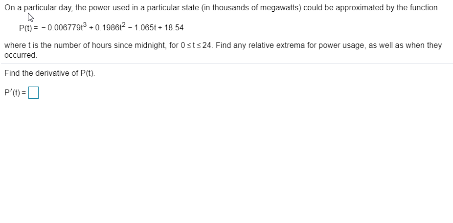 On a particular day, the power used in a particular state (in thousands of megawatts) could be approximated by the function
P(t) = - 0.006779t³ + 0.1986t² – 1.065t + 18.54
where t is the number of hours since midnight, for 0sts24. Find any relative extrema for power usage, as well as when they
occurred.
Find the derivative of P(t).
P'(t) =D
