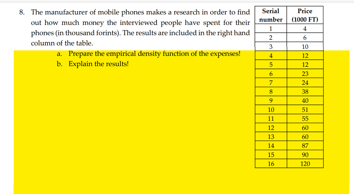 Serial
number
8. The manufacturer of mobile phones makes a research in order to find
out how much money the interviewed people have spent for their
phones (in thousand forints). The results are included in the right hand
column of the table.
1
2
3
4
a. Prepare the empirical density function of the expenses!
b. Explain the results!
5
6
7
8
9
10
11
12
13
14
15
16
Price
(1000 FT)
4
6
10
12
12
23
24
38
40
51
55
60
60
87
90
120