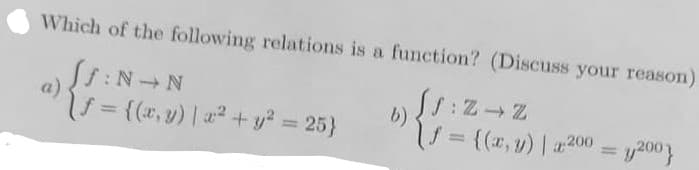Which of the following relations is a function? (Discuss your reason)
f:N N
(f = {(x, y) | x² + y² = 25}
{
[J: Z → Z
f = {(x, y) | x200 y200}
b)