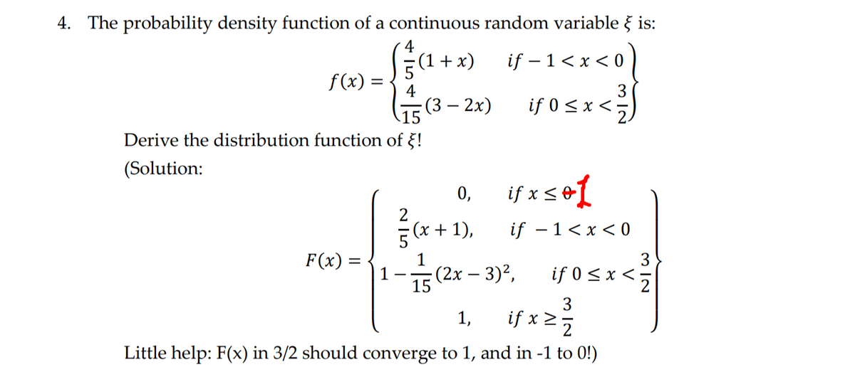 4. The probability density function of a continuous random variable } is:
(1 + x)
f(x) =
if -1 < x < 0
3
(3 - 2x)
if 0 ≤ x < ₂
< ²³/
15
Derive the distribution function of !
(Solution:
0,
if x≤e1
if-1<x<0
(x+1),
F(x):
if 0 < x <=
15
3
1, if x ≥ 1/7/2
Little help: F(x) in 3/2 should converge to 1, and in -1 to 0!)
=
(2x − 3)²,
3
N/W