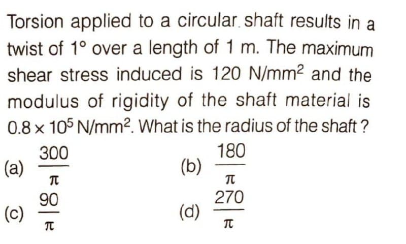 Torsion applied to a circular shaft results in a
twist of 1° over a length of 1 m. The maximum
shear stress induced is 120 N/mm2 and the
modulus of rigidity of the shaft material is
0.8 x 105 N/mm². What is the radius of the shaft ?
300
(a)
180
(b)
270
90
(c)
(d)
TC
