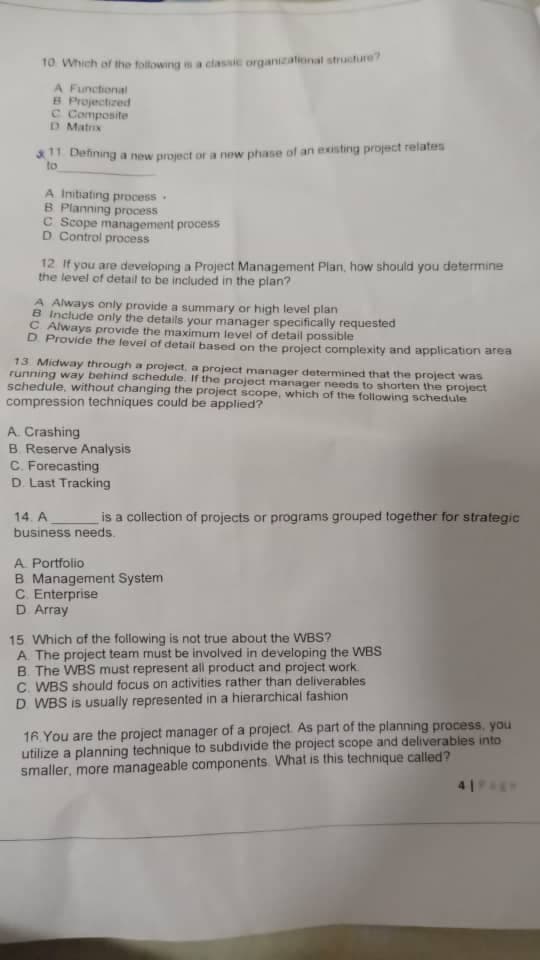 10 Which of the following is a classic organizational structure?
A Functional
B Projectized
C Composite
D Matrix
11 Defining a new project or a new phase of an existing project relates
to
A Initiating process.
B. Planning process
C Scope management process
D. Control process
12 If you are developing a Project Management Plan, how should you determine
the level of detail to be included in the plan?
A Always only provide a summary or high level plan
B Include only the details your manager specifically requested
C Always provide the maximum level of detail possible
D. Provide the level of detail based on the project complexity and application area
13 Midway through a project, a project manager determined that the project was
running way behind schedule. If the project manager needs to shorten the project
schedule, without changing the project scope, which of the following schedule
compression techniques could be applied?
A. Crashing
B. Reserve Analysis
C. Forecasting
D. Last Tracking
14. A
business needs.
is a collection of projects or programs grouped together for strategic
A Portfolio
B Management System
C. Enterprise
D. Array
15 Which of the following is not true about the WBS?
A. The project team must be involved in developing the WBS
B. The WBS must represent all product and project work
C. WBS should focus on activities rather than deliverables
D. WBS is usually represented in a hierarchical fashion
16. You are the project manager of a project. As part of the planning process, you
utilize a planning technique to subdivide the project scope and deliverables into
smaller, more manageable components. What is this technique called?
41