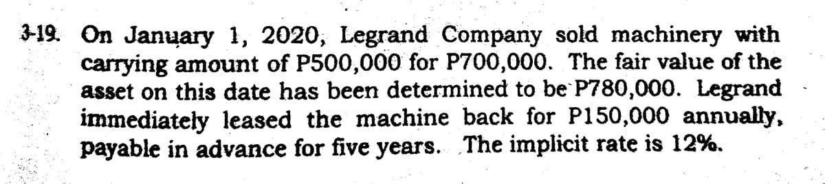 3-19. On January 1, 2020, Legrand Company sold machinery with
carrying amount of P500,000 for P700,000. The fair value of the
asset on this date has been determined to be P780,000. Legrand
immediately leased the machine back for P150,000 annually,
payable in advance for five years. The implicit rate is 12%.