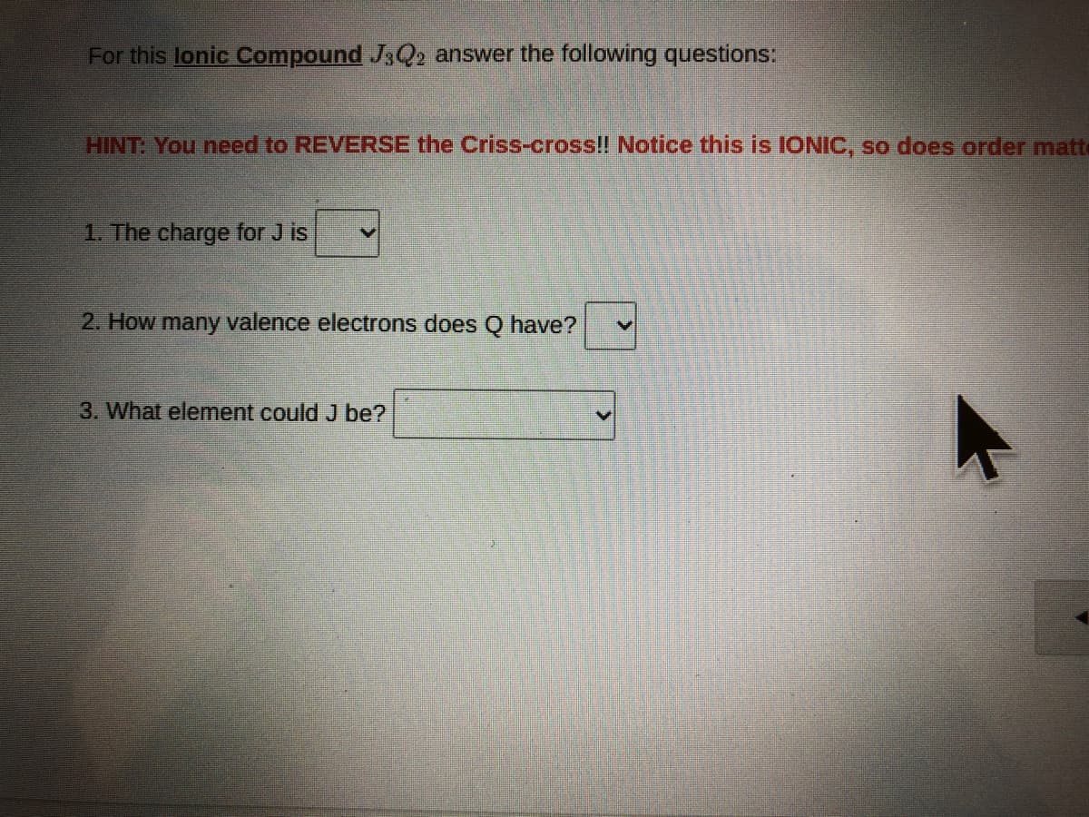 For this lonic Compound J3Q2 answer the following questions:
HINT: You need to REVERSE the Criss-cross!! Notice this is IONIC, so does order matt
1. The charge for J is
2. How many valence electrons does O have?
3. What element could J be?
