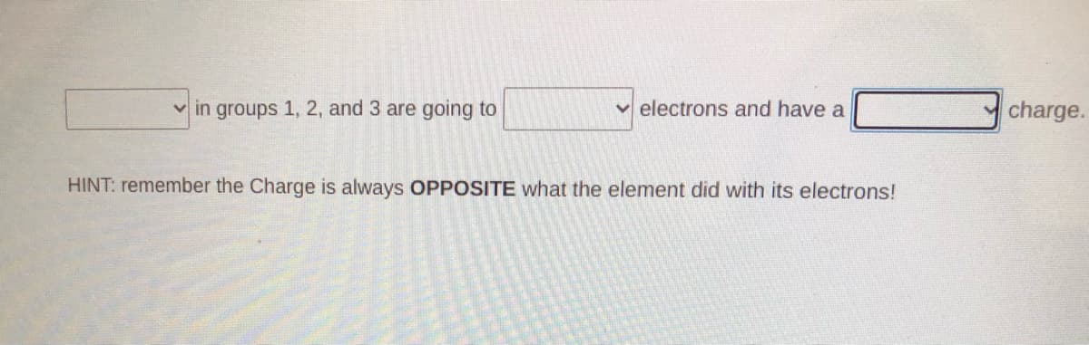 v in groups 1, 2, and 3 are going to
v electrons and have a
charge.
HINT: remember the Charge is always OPPOSITE what the element did with its electrons!
