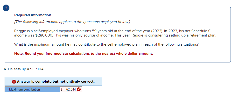 Required information
[The following information applies to the questions displayed below.]
Reggie is a self-employed taxpayer who turns 59 years old at the end of the year (2023). In 2023, his net Schedule C
income was $280,000. This was his only source of income. This year, Reggie is considering setting up a retirement plan.
What is the maximum amount he may contribute to the self-employed plan in each of the following situations?
Note: Round your intermediate calculations to the nearest whole dollar amount.
a. He sets up a SEP IRA.
Answer is complete but not entirely correct.
$ 52,044 X
Maximum contribution