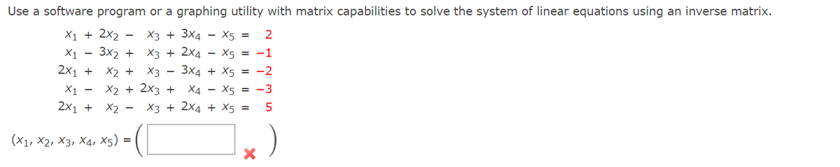 Use a software program or a graphing utility with matrix capabilities to solve the system of linear equations using an inverse matrix.
X1 + 2x₂ X3 + 3X4
X1
3X2 +
x₂ + X3
X3 + 2X4
3x4
X5 = 2
X5 = -1
+ X5 = -2
2x1 +
x2 + 2x3 + X4 X5-3
X3 + 2x4 + X5 =
-
X₁ -
2x1 + X₂
(X1, X2, X3, X4, X5)
=
-
-
5