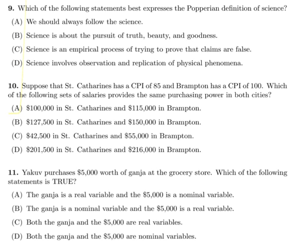 9. Which of the following statements best expresses the Popperian definition of science?
(A) We should always follow the science.
(B) Science is about the pursuit of truth, beauty, and goodness.
(C) Science is an empirical process of trying to prove that claims are false.
(D) Science involves observation and replication of physical phenomena.
10. Suppose that St. Catharines has a CPI of 85 and Brampton has a CPI of 100. Which
of the following sets of salaries provides the same purchasing power in both cities?
(A) $100,000 in St. Catharines and $115,000 in Brampton.
(B) $127,500 in St. Catharines and $150,000 in Brampton.
(C) $42,500 in St. Catharines and $55,000 in Brampton.
(D) $201,500 in St. Catharines and $216,000 in Brampton.
11. Yakuv purchases $5,000 worth of ganja at the grocery store. Which of the following
statements is TRUE?
(A) The ganja is a real variable and the $5,000 is a nominal variable.
(B) The ganja is a nominal variable and the $5,000 is a real variable.
(C) Both the ganja and the $5,000 are real variables.
(D) Both the ganja and the $5,000 are nominal variables.
