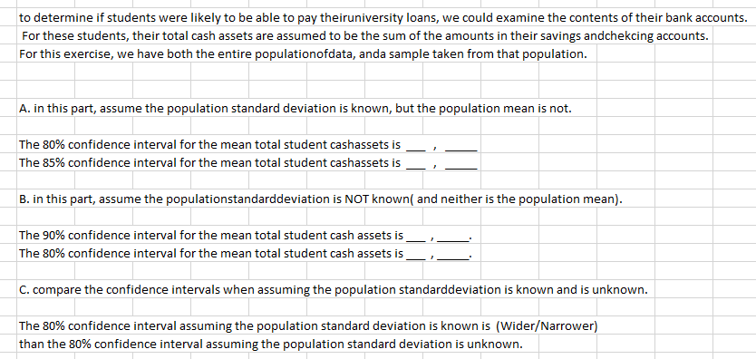 |to determine if students were likely to be able to pay theiruniversity loans, we could examine the contents of their bank accounts.
For these students, their total cash assets are assumed to be the sum of the amounts in their savings andchekcing accounts.
For this exercise, we have both the entire populationofdata, anda sample taken from that population.
A. in this part, assume the population standard deviation is known, but the population mean is not.
The 80% confidence interval for the mean total student cashassets is
The 85% confidence interval for the mean total student cashassets is
B. in this part, assume the populationstandarddeviation is NOT known( and neither is the population mean).
The 90% confidence interval for the mean total student cash assets is
The 80% confidence interval for the mean total student cash assets is
C. compare the confidence intervals when assuming the population standarddeviation is known and is unknown.
The 80% confidence interval assuming the population standard deviation is known is (Wider/Narrower)
than the 80% confidence interval assuming the population standard deviation is unknown.
