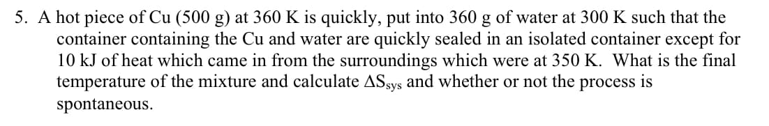 A hot piece of Cu (500 g) at 360 K is quickly, put into 360 g of water at 300 K such that the
container containing the Cu and water are quickly sealed in an isolated container except for
10 kJ of heat which came in from the surroundings which were at 350 K. What is the final
temperature of the mixture and calculate ASsys and whether or not the process is
spontaneous.
