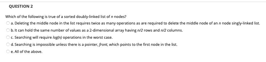 QUESTION 2
Which of the following is true of a sorted doubly-linked list of n nodes?
O a. Deleting the middle node in the list requires twice as many operations as are required to delete the middle node of an n node singly-linked list.
b. It can hold the same number of values as a 2-dimensional array having n/2 rows and n/2 columns.
c. Searching will require log(n) operations in the worst case.
d. Searching is impossible unless there is a pointer, front, which points to the first node in the list.
e. All of the above.

