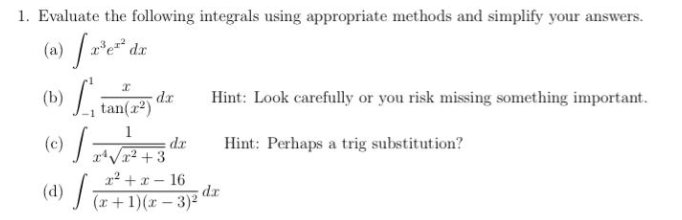 1. Evaluate the following integrals using appropriate methods and simplify your answers.
er* dx
Hint: Look carefully or you risk missing something important.
dr
(b)tan(z2)
Hint: Perhaps a trig substitution?
dr
(c) V+3
x² + x – 16
dr
(d) a+1)(x– 3)²
