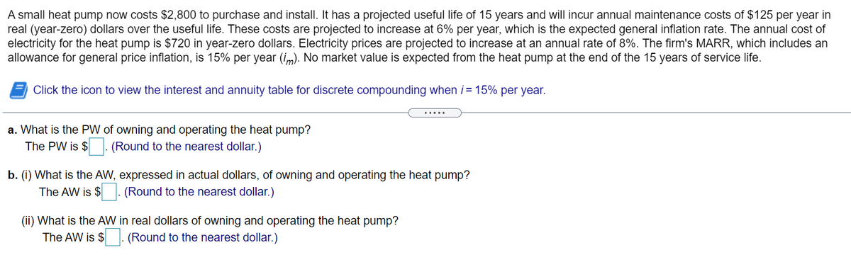 A small heat pump now costs $2,800 to purchase and install. It has a projected useful life of 15 years and will incur annual maintenance costs of $125 per year in
real (year-zero) dollars over the useful life. These costs are projected to increase at 6% per year, which is the expected general inflation rate. The annual cost of
electricity for the heat pump is $720 in year-zero dollars. Electricity prices are projected to increase at an annual rate of 8%. The firm's MARR, which includes an
allowance for general price inflation, is 15% per year (im). No market value is expected from the heat pump at the end of the 15 years of service life.
Click the icon to view the interest and annuity table for discrete compounding when i= 15% per year.
.....
a. What is the PW of owning and operating the heat pump?
The PW is $- (Round to the nearest dollar.)
b. (i) What is the AW, expressed in actual dollars, of owning and operating the heat pump?
The AW is $
(Round to the nearest dollar.)
(ii) What is the AW in real dollars of owning and operating the heat pump?
The AW is $ . (Round to the nearest dollar.)
