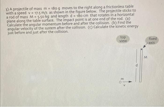 3) A projectile of mass m = 180 g moves to the right along a frictionless table
with a speed v= 17.5 m/s as shown in the figure below. The projectile sticks to
a rod of mass M = 5.50 kg and length d = 180 cm that rotates in a horizontal
plane along the table surface. The impact point is at one end of the rod. (a)
Calculate the angular momentum before and after the collision. (b) Find the
angular velocity of the system after the collision. (c) Calculate the kinetic energy
just before and just after the collision.
top
view
m
M
fixed
axis